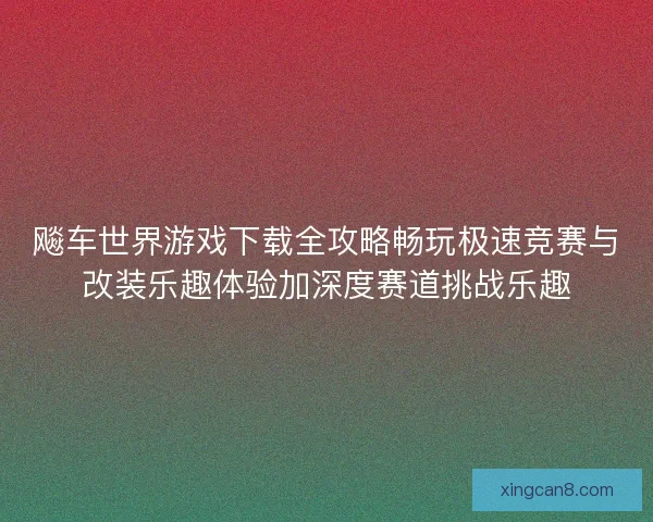 飚车世界游戏下载全攻略畅玩极速竞赛与改装乐趣体验加深度赛道挑战乐趣